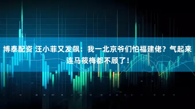博泰配资 汪小菲又发飙：我一北京爷们怕福建佬？气起来连马筱梅都不顾了！