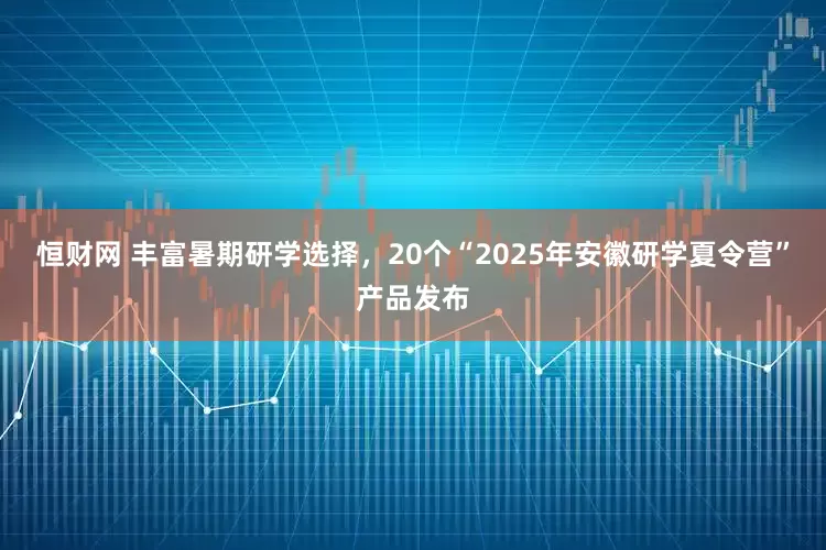 恒财网 丰富暑期研学选择，20个“2025年安徽研学夏令营”产品发布