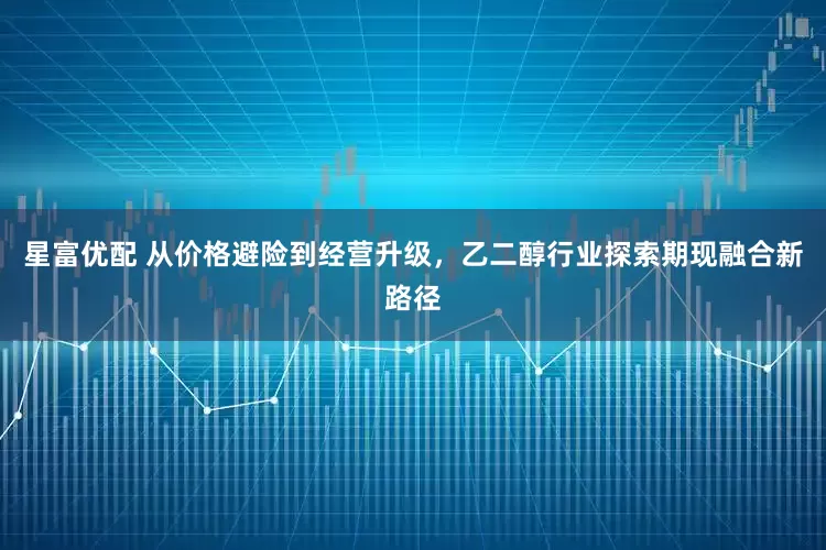 星富优配 从价格避险到经营升级，乙二醇行业探索期现融合新路径