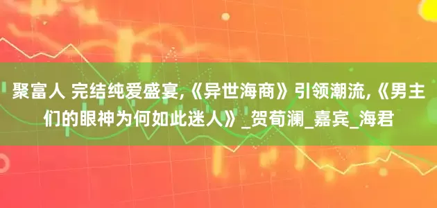 聚富人 完结纯爱盛宴,《异世海商》引领潮流,《男主们的眼神为何如此迷人》_贺荀澜_嘉宾_海君