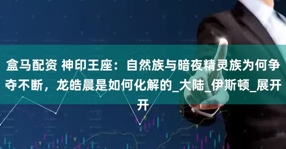 盒马配资 神印王座：自然族与暗夜精灵族为何争夺不断，龙皓晨是如何化解的_大陆_伊斯顿_展开