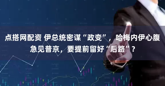 点搭网配资 伊总统密谋“政变”，哈梅内伊心腹急见普京，要提前留好“后路”？