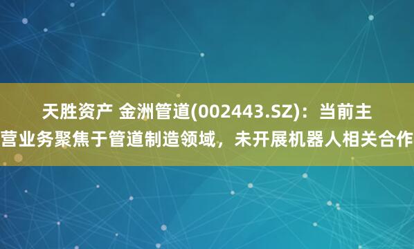 天胜资产 金洲管道(002443.SZ)：当前主营业务聚焦于管道制造领域，未开展机器人相关合作