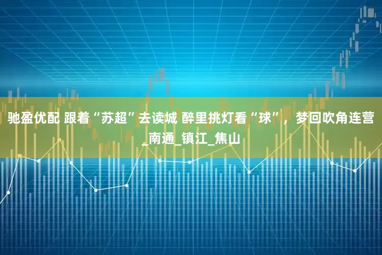 驰盈优配 跟着“苏超”去读城 醉里挑灯看“球”，梦回吹角连营_南通_镇江_焦山