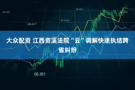 大众配资 江西资溪法院“云”调解快速执结跨省纠纷