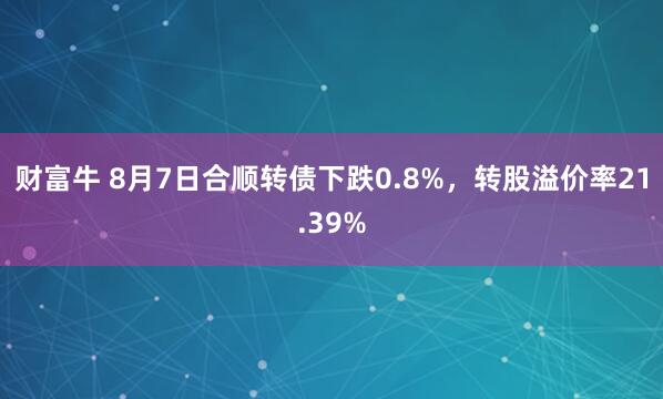 财富牛 8月7日合顺转债下跌0.8%，转股溢价率21.39%