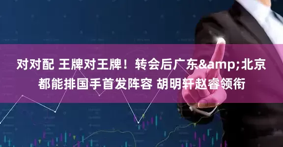 对对配 王牌对王牌！转会后广东&北京都能排国手首发阵容 胡明轩赵睿领衔