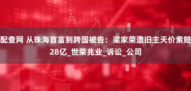 配查网 从珠海首富到跨国被告：梁家荣遭旧主天价索赔28亿_世荣兆业_诉讼_公司
