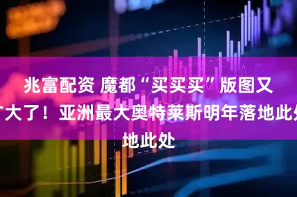 兆富配资 魔都“买买买”版图又扩大了！亚洲最大奥特莱斯明年落地此处