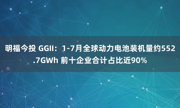 明福今投 GGII：1-7月全球动力电池装机量约552.7GWh 前十企业合计占比近90%