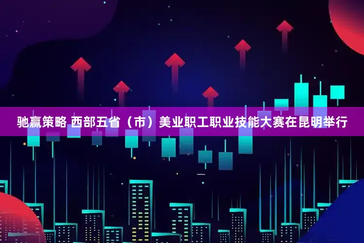 驰赢策略 西部五省（市）美业职工职业技能大赛在昆明举行