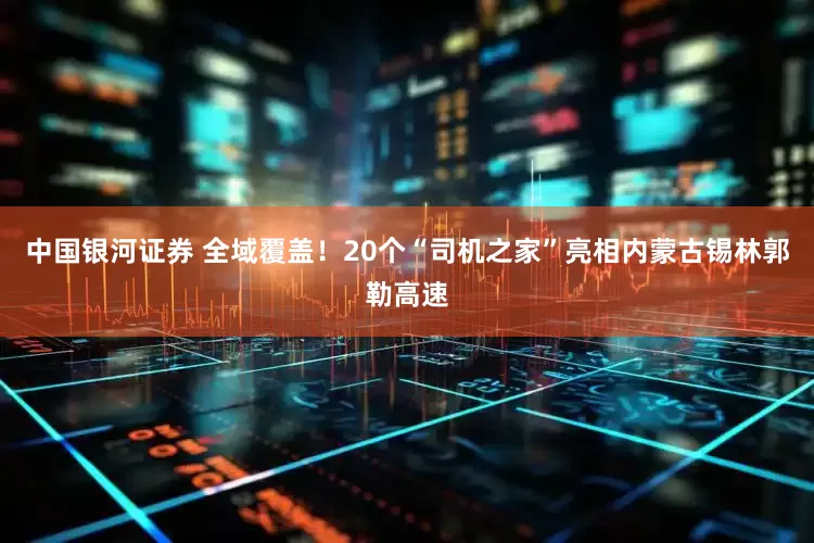 中国银河证券 全域覆盖！20个“司机之家”亮相内蒙古锡林郭勒高速