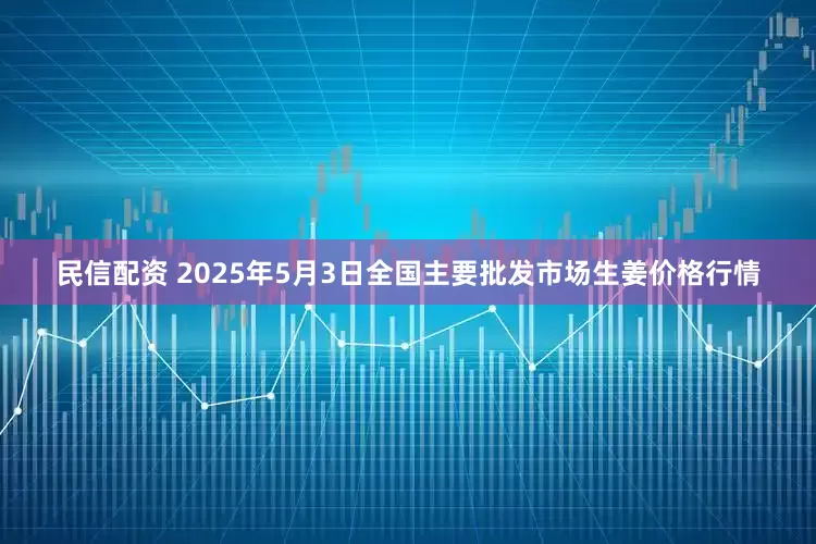 民信配资 2025年5月3日全国主要批发市场生姜价格行情