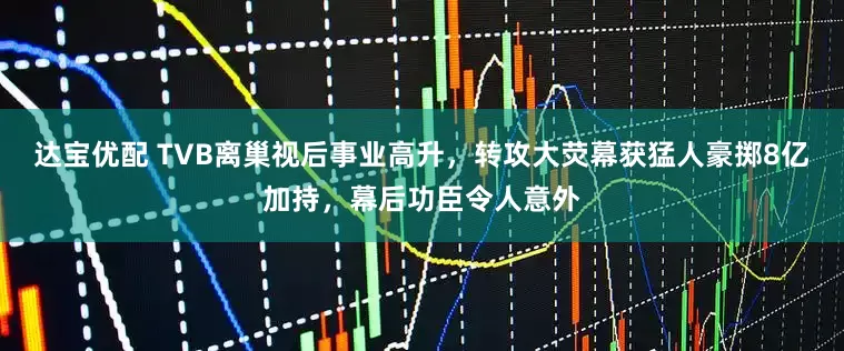 达宝优配 TVB离巢视后事业高升，转攻大荧幕获猛人豪掷8亿加持，幕后功臣令人意外