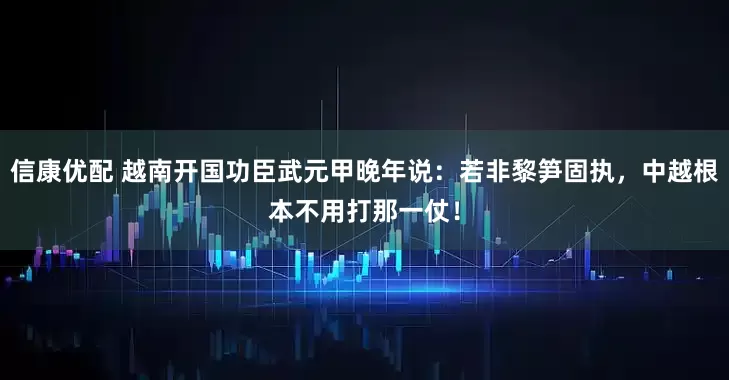 信康优配 越南开国功臣武元甲晚年说：若非黎笋固执，中越根本不用打那一仗！