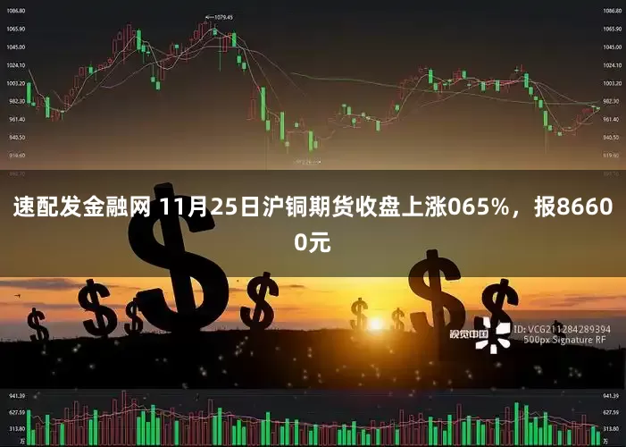 速配发金融网 11月25日沪铜期货收盘上涨065%，报86600元