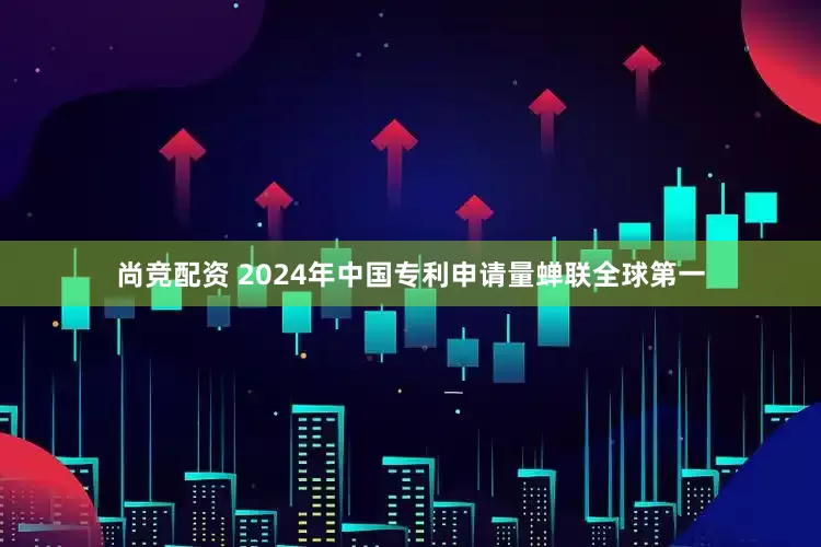 尚竞配资 2024年中国专利申请量蝉联全球第一