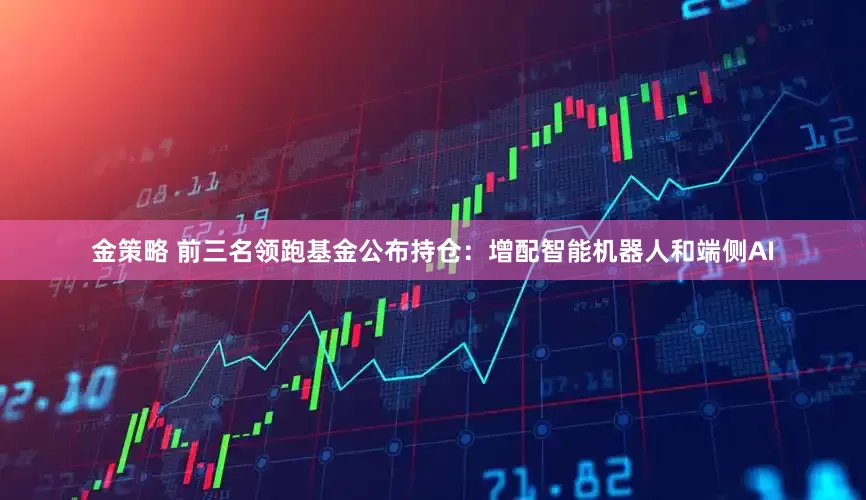 金策略 前三名领跑基金公布持仓：增配智能机器人和端侧AI